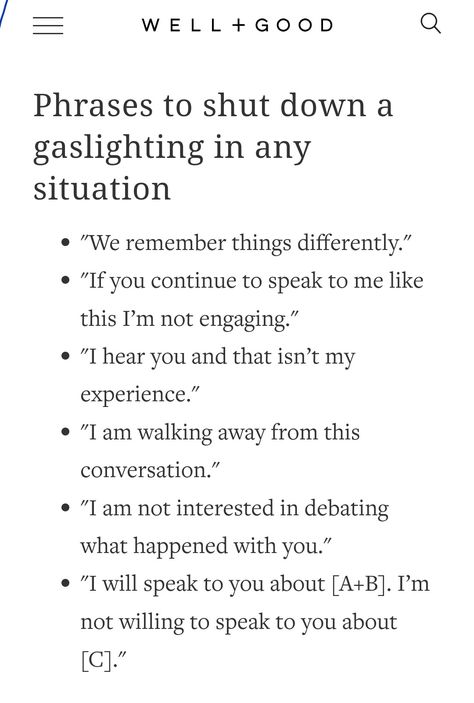 "We remember things differently." "If you continue to speak to me like this I’m not engaging." "I hear you and that isn’t my experience." "I am walking away from this conversation." "I am not interested in debating what happened with you." "I will speak to you about [A+B]. I’m not willing to speak to you about [C]." How To Communicate Feelings Better, Biofeedback What Is, Weirdest Questions To Ask, He’s One Of The Good Ones Quotes, Toxic Relationship Prompts, Response To Gaslighting, How To Deal With Passive Aggressive Coworkers, How To Not Fall In Love, Responses To Gaslighting