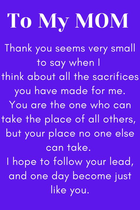 Message for Mom that says:

"To My MOM

Thank you seems very small to say when I 
think about all the sacrifices you have made for me.
You are the one who can take the place of all others, 
but your place no one else can take. 
I hope to follow your lead, and one day become just like you." Love My Mother Quotes, I Love My Mother Quotes, No Love Like A Mothers Love Quotes, Love Your Mother Quotes, Amazing Mother Quotes, Good Mother Quotes, Mother Quotes From Son, To My Mom Quotes, To Mother Quotes