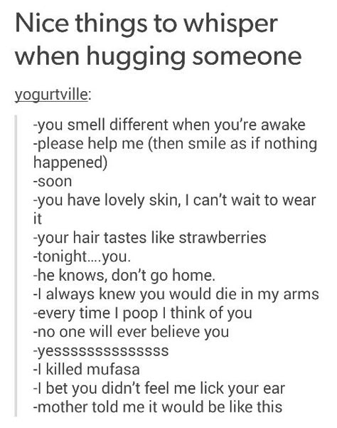 Nice things to whispers when hugging someone Creepy Things To Say When Hugging, Things That Get Scarier When Trapped In A Hug, Different Ways Of Hugging, Things To Say To Creep People Out, Creepy Things To Say To Someone, Dialogue That Gets Scarier When Trapped In A Hug, Different Ways To Carry Someone, Things To Obsess Over, Things To Say To Confuse People