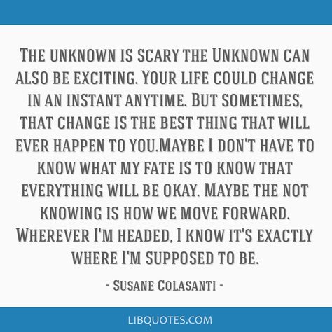 Susane Colasanti Quote: The unknown is scary the Unknown can also be exciting. Your life could change in an instant anytime. But sometimes, that change is the best thing that will ever happen to you.Maybe I don't have to know what my fate is to know that everything will be okay. Maybe the not knowing is how we move forward. Wherever I'm headed, I know it's exactly where I'm supposed to be. Everything Will Be Okay, Be Okay, Move Forward, The Unknown, Change In, Its Okay, Moving Forward, I Know, Good Things