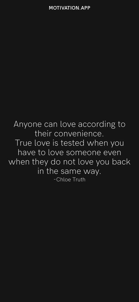 Anyone can love according to their convenience. True love is tested when you have to love someone even when they do not love you back in the same way. -Chloe Truth From the Motivation app: https://motivation.app/download Quotes About Loving Someone That Doesnt Love You Back, Convenient Love Quotes, Choosing To Love Someone, What’s True Love, You Dont Love Me Like I Love You Quotes, When You Love More Than They Do Quotes, Not Being Loved Back Quotes, Loving Someone But Not Being In Love, Watching Someone You Love Love Another