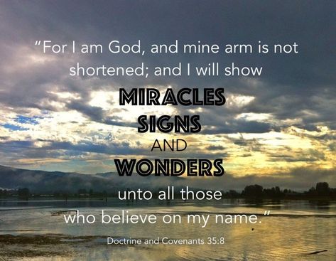 “And it shall come to pass that there shall be a great work in the land, ... For I am God, and mine arm is not shortened; and I will show miracles, signs, and wonders, unto all those who believe on my name” (D&C 35:7-8). lds.org/scriptures/dc-testament/dc/35.8#p7 Which passage of scripture, revealed through the Prophet #JosephSmith facebook.com/217921178254609, has inspired you? #ShareGoodness Signs And Wonders Scripture, Miracles Signs And Wonders, Lds Thoughts, Lds General Conference Quotes, Lds General Conference, Spiritual Strength, General Conference Quotes, Conference Quotes, Doctrine And Covenants