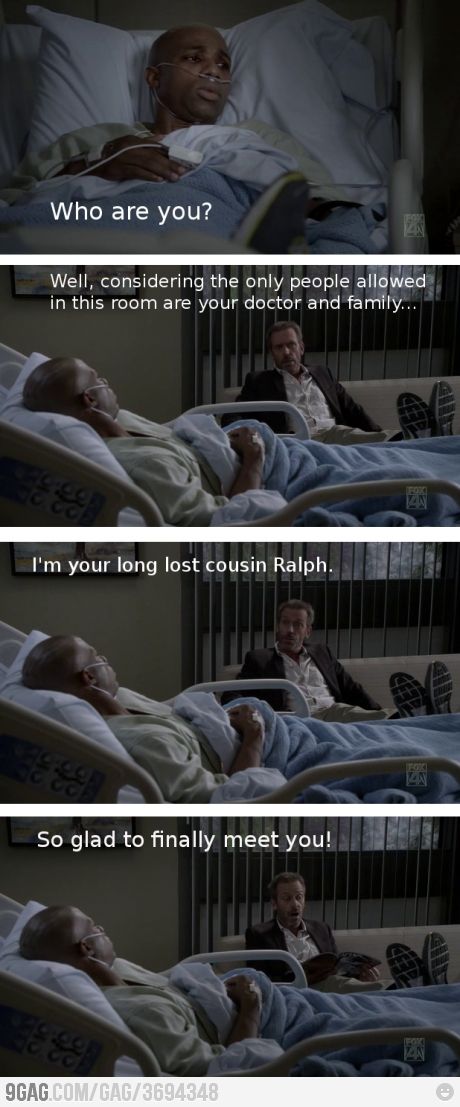 Patient: Who are you? Dr. Gregory House: Well, considering the only people allowed in this room are your doctor and family...I'm your long lost cousin Ralph. So glad to finally meet you! House MD quotes House Md Quotes, Funny People Quotes, Gregory House, House Quotes, Hugh Laurie, House Md, Super Funny Quotes, Dr House, Funny Quotes Sarcasm