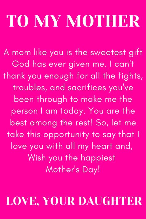 Message for Mom that says:

"To my Mother

A mom like you is the sweetest gift God has
ever given me. I can't thank you enough for
all the fights, troubles, and sacrifices you've
been through to make me the person I am
today. You are the best among the rest!"
So, let me take this opportunity to say that I
love you with all my heart and,
Wish you the happiest Mother's Day!

Love, your daughter. " Note To Mom From Daughter I Love You, Mother Day Message From Daughter, Thank You Mom For Giving Me Birth Quotes, Strong Mom Quotes From Daughter, Birthday Quotes For Mom From Daughter Unique, Love My Mother Quotes, Love Poems For My Mom, Quote To Mom From Daughter, Happy Mother's Day Quotes From Daughter Messages