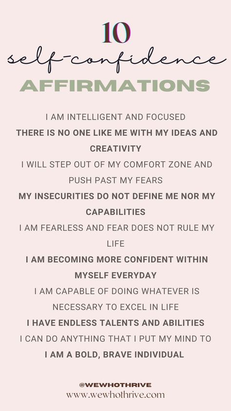 10 self-confidence affirmations 
I am intelligent and focused 
There is no one like me with my ideas and creativity 
I will step out of my comfort zone and push past my fears 
My insecurities do not define me nor my capabilities 
I am fearless and fear does not rule my life 
I am becoming more confident within myself everyday 
I am capable of doing whatever is necessary to excel in life 
I have endless talents and abilities 
I can do anything that I put my mind to 
I am a bold, brave individual Growth Mindset Affirmations, Better Mindset, Career Affirmations, Mindset Affirmations, How To Believe, Prosperity Affirmations, Attraction Affirmations, Gratitude Affirmations, Affirmations For Women