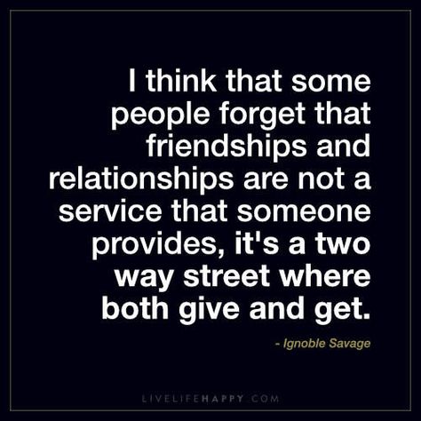 I think that some people forget that friendships and relationships are not a service that someone provides, it’s a two way street where both give and get. – Ignoble Savage Sayings About Life, Quotes Stories, Funny Quotes And Sayings, Forgotten Quotes, Two Way Street, Street Quotes, Live Life Happy, Important Quotes, Funny Text Messages