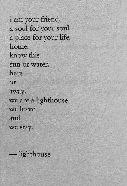 i am your friend. a soul for your soul. a place for your life. home. know this. sun or water. her or away. we are away. we are a lighthouse. we leave. and we stay. - lighthouse Lighthouse Poem, Nayyirah Waheed, Poems And Quotes, Best Love Poems, Dear Husband, Friend Poems, Friendship Poems, Soul Quotes, Bff Quotes