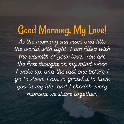 Good morning, my love! As the morning sun rises and fills the world with light, I am filled with the warmth of your love. You are the first thought on my mind when I wake up, and the last one before I go to sleep. I am so grateful to have you in my life, and I cherish every moment we share together. My love, looking into your eyes reminds me of the immense beauty and wonder that exists in this world. You are truly the most amazing person I have ever met, and your love fills me with a happiness Good Morning Soulmate, Good Morning To The Man I Love Quotes, Sweet I Love You Quotes For Him, Good Morning Quotes For My Love, Love Morning Quotes For Her, Grateful For Your Love, Good Morning Love Of My Life, Good Morning My Husband I Love You, Good Morning Prayers For Him