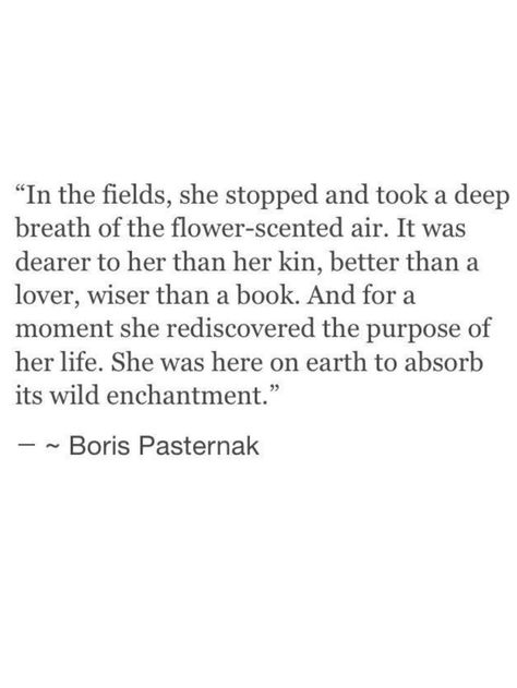 In Fields, she stopped and took a deep breath of the flower-scented air. It was dearer to her than kin, better than a lover, wiser than a book.  And for a moment she rediscovered the purpose of her life.  She was here on earth to absorb it's wild enchantment. -Boris Pasternak A Course In Miracles, Deep Breath, Wonderful Words, A Quote, New People, Poetry Quotes, Pretty Words, The Words, Beautiful Words