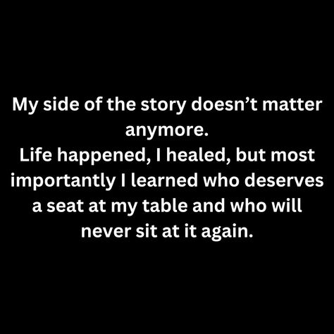 My side of the story doesn’t matter anymore. Life happened, I healed, but most importantly I learned who deserves a seat at my table and who will never sit at it again. Eat At My Table Quote, Don’t Sit At Tables Quotes, Not At My Table Quote, Seat At My Table Quotes, My Side Of The Story Doesn’t Matter, No One Needs Me Quotes, I No Longer Sit At Tables Quotes, My Side Of The Story, I Healed