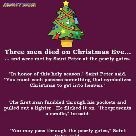 Three men died on Christmas Eve... ... and were met by Saint Peter at the pearly gates.   "In honor of this holy season," Saint Peter said, "You must each possess something that symbolizes Christmas to get into heaven."   The first man fumbled through his pockets and pulled out a lighter. He... Happy Christmas Eve Quotes Funny, Funny Christmas Poems For Adults, Day After Christmas Humor, Christmas Jokes For Adults, Dirty Christmas Jokes, Christmas Eve Quotes, Funny Christmas Poems, Xmas Jokes, Funny Christmas Jokes