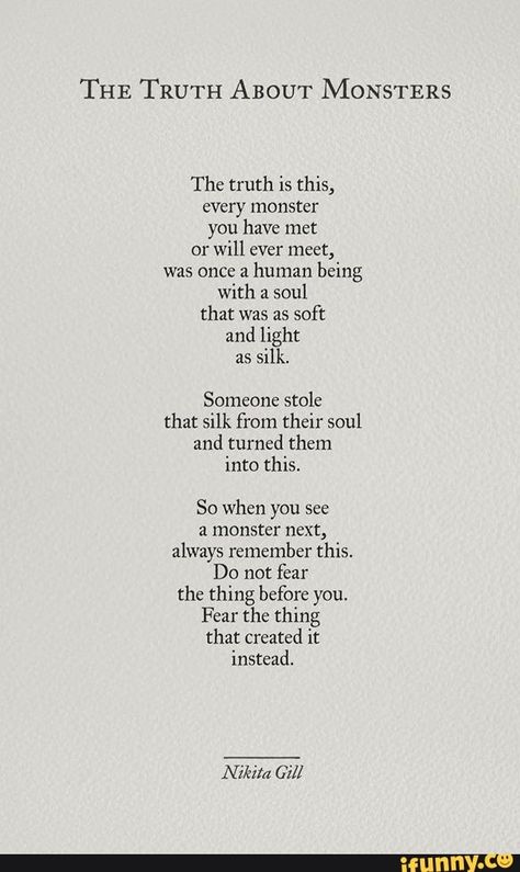 THE TRUTH ABOUT MONSTERS The truth is this) every monster you have met or will ever meet, was once a human being with a soul that was as soft and light as silk. Someone stole that silk from their soul and turned them into this. So when you see a monster next, always remember this. Do not fear the thing before you, Fear the thing that created it instead, - iFunny :) طابع بريدي, Fina Ord, Poem Quotes, Poetry Quotes, Pretty Words, Pretty Quotes, Beautiful Quotes, Thoughts Quotes, Great Quotes