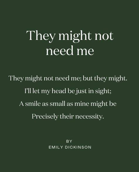 Poetry is the perfect art form to retreat with, so each month, we’ll share a favourite. ⁠ ⁠ Our poem for May, chosen by Caroline Sylge, is 'They might not need me' by Emily Dickinson:⁠ ⁠ They might not need me; but they might.⁠ ⁠ I’ll let my head be just in sight;⁠ ⁠ A smile as small as mine might be⁠ ⁠ Precisely their necessity.⁠ ⁠ ⁠ © EMILY DICKINSON Emily Aesthetic, Emily Dickson, Dickinson Quotes, Emily Dickinson Poetry, Emily Dickinson Quotes, Dickinson Poems, Emily Dickinson Poems, Instagram Poetry, Inspirational Poems