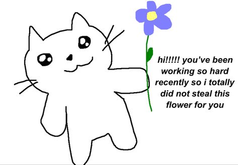 a drawing of a white cat with big sparkly eyes holding up a purple and yellow flower. next to it, it says “hi!!!!! you’ve been working so hard recently so i totally did not steal this flower for you” Wholesome Motivational Pics, Cute Text For Friend, Motivation Reaction Pic, Motivational Quotes To Send To Friends, Cute Wholesome Reaction Pics, Sweet Memes For Him, Motivation Cute Pics, Cute Mood Pics Love, Comforting Messages For Him