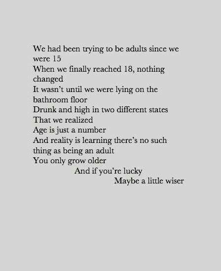 We had been trying to be adults since we were 15. When we finally reached 18, nothing changed. It wasn't until we were lying on the bathroom floor drunk and high in two different states that we realized age is just a number and reality is learning there's no such thing as being an adult you only grow older and if you're lucky maybe a little wiser. Poem Quotes, Poetry Quotes, Pretty Words, The Words, Great Quotes, Beautiful Words, Cool Words, Words Quotes, Wise Words