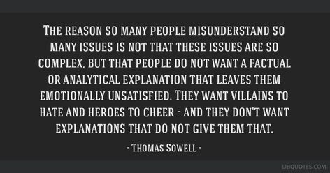 Thomas Sowell Quote: The reason so many people misunderstand so many issues is not that these issues are so complex, but that people do not want a factual or analytical explanation that leaves them emotionally unsatisfied. They want villains to hate and heroes to cheer - and they don't want explanations that do not give them that. The Bell Jar Sylvia Plath, Bell Jar Sylvia Plath, Complex Quotes, Sowell Quotes, Ayn Rand Quotes, Elisabeth Elliot Quotes, Sylvia Plath Quotes, Dorothy Day, Carl Jung Quotes