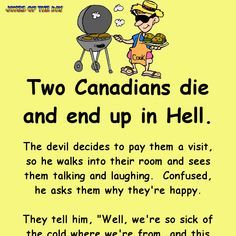 Two Canadians die and end up in Hell. The devil decides to pay them a visit, so he walks into their room and sees them talking and laughing.  Confused, he asks them why they're happy. They tell him, "Well, we're so sick of the cold where we're from, and this place is nice and toasty." The devil, annoyed, storms away and goes to Hell's boiler room, where he turns up the temperature. He goes back to the Canadians' room, along the way being begged by all sorts of people to put the heating back ... Canadian Humor, Sick Humor, Clean Funny Jokes, Funny Jokes To Tell, Wife Jokes, Trending Topic, Funny Long Jokes, Clean Jokes, Long Jokes