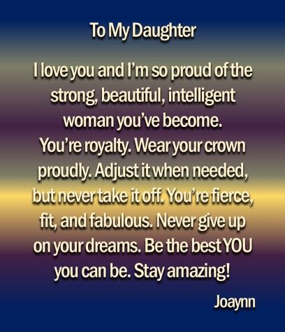 To My Daughter  I love you and I'm so proud of the strong, beautiful, intelligent woman you've become. You're royalty. Wear your crown proudly. Adjust it when needed, but never take it off. You're fierce, fit, and fabulous. Never give up on your dreams. Be the best YOU you can be. Stay amazing! Daughter Quotes From Mom Proud Love You Strong Women, Daughter You Are Amazing, I’m So Proud Of You Daughter, So Proud Of My Daughter Quotes, I Am So Proud Of You Quotes Daughters, Im So Proud Of You Quotes, I Love You Daughter Quotes Encouragement, So Proud Of You Quotes Daughters, Amazing Daughter Quotes