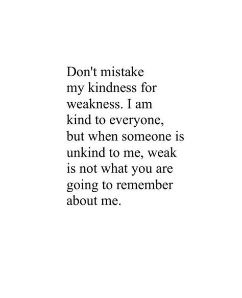 Don't mistake my kindness for weakness. I am kind to everyone, but when someone is unkind to me, weak is not what you are going to remember about me. Good Person Quotes, Weakness Quotes, Be Kind To Everyone, Love Quotes Photos, Best Love Quotes, Personal Quotes, Pretty Words, About Me, Great Quotes