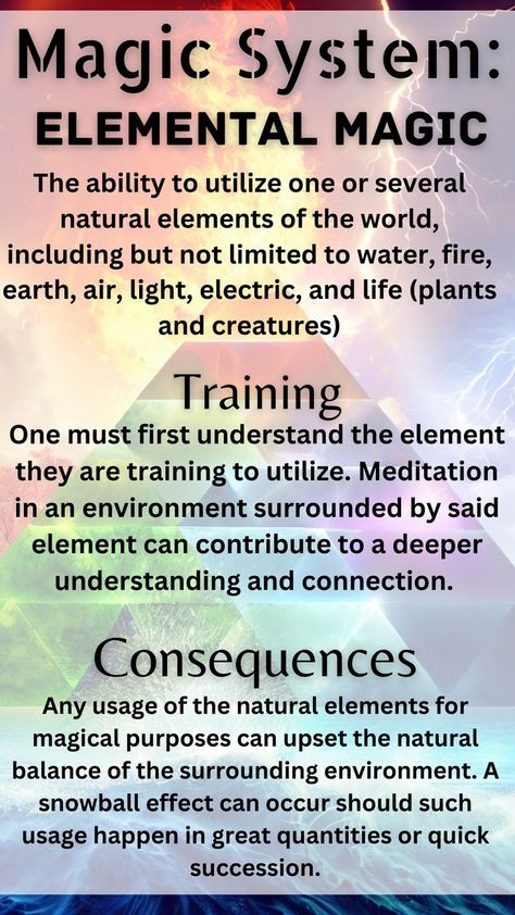 Magic system elemental magic is the ability to utilize one or several elements of the world, including but not limited to water, fire, earth, air, light, electric, and life (plants and creatures). Training involves having one first understand the element one is training to utilize. Meditation in an environment surrounded by said element can contribute to a deeper connection. Consequences can arrive from any usage of the elements as it can upset the natural balance. The effect can snowball. Fantasy Story Ideas, Writing Inspiration Tips, Types Of Magic, Magic System, Elemental Magic, Writing Fantasy, Writing Dialogue Prompts, Magick Book, Witchcraft Spell Books