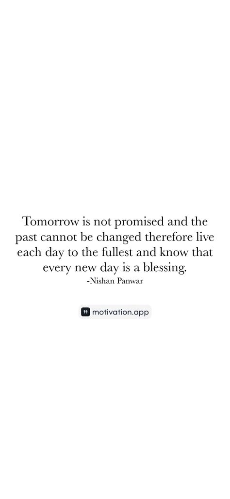 Tomorrow is not promised and the past cannot be changed therefore live each day to the fullest and know that every new day is a blessing. -Nishan Panwar   From the Motivation app: https://motivation.app/download Tomorrow Is Not Promised Quotes, Comfort Films, Promise Quotes, Western Quotes, Tomorrow Is Not Promised, Motivation App, Random Quotes, A Blessing, Fact Quotes