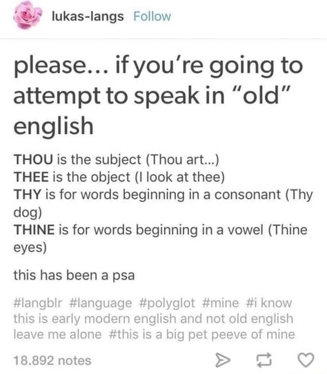 Please... if you're going to attempt to speak in "old" english THOU is the subject (Thou art...) THEE is the object (I look at thee) THY is for words beginning in a consonant (Thy dog) THINE is for words beginning in a vowel (Thine eyes) this has been a psa #langblr #language #polyglot #mine #i know this is early modern english and not old english leave me alone #this is a big pet peeve of mine 18.892 notes > – popular memes on the site ifunny.co Books And Tea, Vocabulary Builder, Book Writing Tips, English Writing, Writing Words, Writing Advice, Writers Block, The More You Know, Story Writing