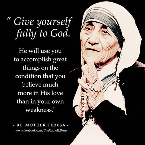 "Give yourself fully to God. He will use you to accomplish great things on the condition that you believe much more in His love than in your own weakness." - St. Mother Teresa Mother Theresa Quotes, Mother Teresa Quote, Saint Teresa Of Calcutta, Teresa Of Calcutta, Mother Teresa Quotes, Saint Teresa, Saint Quotes, Quotes God, Catholic Quotes