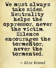 We must always take sides. Neutrality helps the oppressor, never the victim. Silence encourages the tormentor, never the tormented. ~ Elie Wiesel Night Elie Wiesel Quotes, Elie Wiesel Quotes, Some Inspirational Quotes, Elie Wiesel, Stand Up For Yourself, Best Inspirational Quotes, Quotes About Strength, Inspirational Quotes Motivation, Be Yourself Quotes