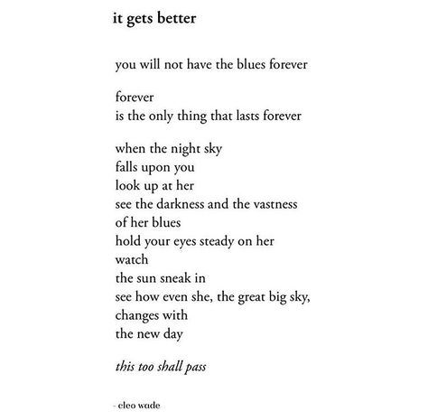 it gets better    you will not have the blues forever  forever  is the only thing that lasts forever   when the night sky  falls upon you  look up at her  see the darkness and the vastness  of her blues  hold your eyes steady on her  watch  the sun sneak in  see how even she, the great big sky,  changes with  the new day   this too shall pass   — cleo wade Cleo Wade Quotes, Cleo Wade, Heart Talk, Grandma Quotes, Sympathy Quotes, Life Gets Better, Smart Quotes, Best Poems, Words Worth