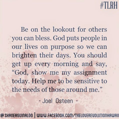 "Be On The Lookout For Others You Can Bless. God Puts People In Our Lives On Purpose So We Can Brighten Their Days. You Should Get Up Every Morning And Say, 'God, Show Me Your Assignment Today. Help Me Be Sensitive To The Needs Of Those Around Me.'" - Joel Osteen #TLRH One Day God Will Bless You With One Person, When God Puts People In Your Life, God Puts You Where You Need To Be, God Puts People In Your Life Quotes, Staff Ideas, Life Purpose Quotes, Christian Quotes Scriptures, Makeup Logo Design, Purpose Quotes