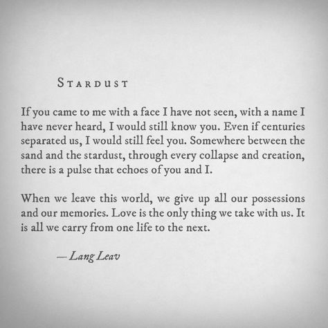 Stardust - If you came to me with a face I have not seen, with a name I have never heard, I would still know you. Even if centuries separated us, I would still feel you. Somewhere between the sand and the stardust, through every collapse and creation, there is a pulse that echoes of you and I. When we leave this world, we give up all our possessions and our memories. Love is the only thing we take with us. It is all we carry from life to the next. -Lang Leav Lang Leav, Cute Love Quotes, Poem Quotes, High Society, A Poem, Poetry Quotes, Spiritual Journey, Pretty Words, Stardust