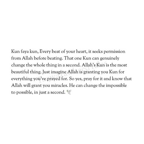 Kun faya kun, Every beat of your heart, it seeks permission from Allah before beating. That one Kun can genuinely change the whole thing in a second. Allah's Kun is the most beautiful thing. Just imagine Allah is granting you Kun for everything you've prayed for. So yes, pray for it and know that Allah will grant you miracles. He can change the impossible to possible, in just a second. 🌷 Pray For Him Quotes, Kun Faya Kun Islamic Quotes, Allah Will Fix Everything, Faya Kun, Future Mood, Motivational Videos For Students, Kun Faya Kun, Simple Abaya, Quranic Quotes