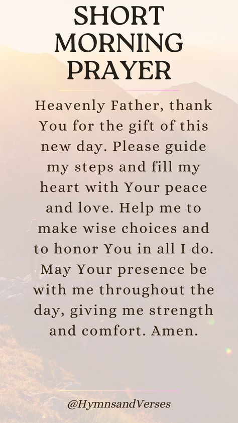 Heavenly Father, thank You for the gift of this new day. Please guide my steps and fill my heart with Your peace and love. Help me to make wise choices and to honor You in all I do. May Your presence be with me throughout the day, giving me strength and comfort. Amen.	Start your day with this short but powerful morning prayer. Seek God's blessing, protection, and presence in your life. God Please Help Me Get Through This, God Gives Good Gifts, Thank You Father God, New Day Prayers, May Your Day Be Filled Quotes, Thank You For Your Prayers, Morning Prayer Quotes Inspirational, Thank You Prayer, Things To Be Thankful For