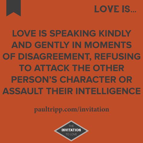 Love is speaking kindly and gently in moments of disagreement, refusing to attack the other person's character or assault their intelligence.   Visit www.paultripp.com/invitation for "The Invitation To Love," a 10-part devotional on love by Paul David Tripp. Family Disagreement Quotes, Disagreement Quotes, Paul David Tripp, Marriage Reconciliation, Narrow Path, Family Resources, Inspirational Bible Quotes, Christian Quotes Inspirational, Parenting Quotes