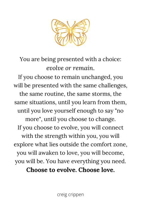 If you want to grow, if you choose to evolve, then you must choose love. Change only happens when you step outside the familiar and face the unknown. Trust love and trust life. #evolve #love #change #transformation #personalgrowth #inspirationalquotes #quotes #creigcrippen Aesthetic Law, Evolve Quotes, Life Affirmation, Self Affirmations, Love Change, Growing Quotes, Transformation Quotes, Unknown Quotes, Attraction Money