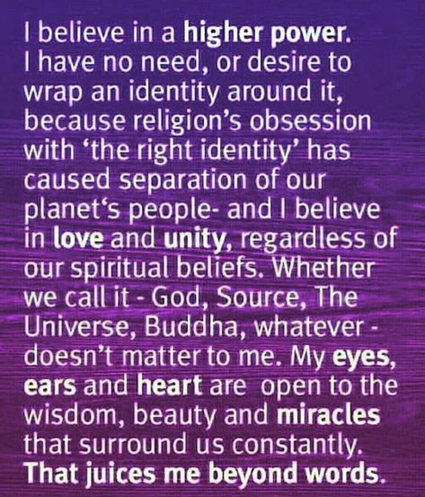 I believe in a higher power.  I have no need, or desire to  wrap an identity around it,  because religion’s obsession  with ‘the right identity’ has  caused separation of our  planet’s people — and I believe  in love and unity, regardless of  our spiritual beliefs. Whether  we call it – God, Source, The  Universe, Buddha, whatever –  doesn’t matter to me. My eyes,  ears, and heart are open to the  wisdom, beauty, and miracles  that surround us constantly.  That juices me beyond words. Higher Power Quotes, How To Believe, Wealth Dna Code, Dna Code, Learn To Meditate, Meditation Mantras, I Believe In Love, Become Wealthy, Wealth Dna