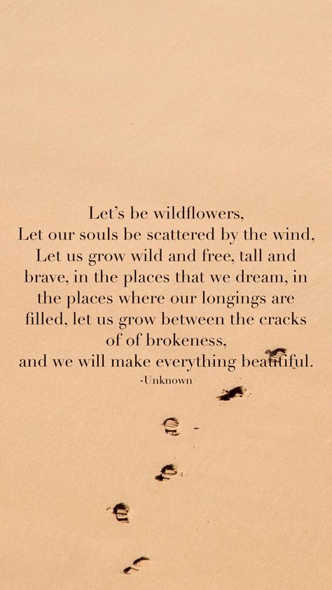 Let’s be wildflowers,  Let our souls be scattered by the wind,  Let us grow wild and free, tall and brave, in the places that we dream, in the places where our longings are filled, let us grow between the cracks of of brokeness,  and we will make everything beautiful.  -Unknown   From the Motivation app: http://itunes.apple.com/app/id876080126?pt=119655832&ct=Share Wildflower Quotes Wild Women, All Good Things Are Wild And Free, Wild Flowers Quotes, Consider How The Wildflowers Grow, Wild Soul Quotes, Wildflower Poem, Wild And Free Aesthetic, Carefree Quotes, Wild Poetry