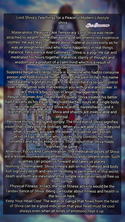 Lord Shiva’s Teachings for a Peaceful Modern Lifestyle shiva  Materialistic Pleasures Are Temporary: Lord Shiva was never attached to wealth. He neither wore gold ornaments nor expensive clothes. He was least bothered about material possessions as he was an enlightened soul who found happiness in real things. Patience, Persistence And Calmness: Shiva is a yogi. He sat and meditated for hours together. Patience, clarity of thought and wisdom are a product of a calm mind which is a result of medit Siva God, Shiva Ratri, Shiva Trilogy, Om Namashivaya, Shiva Meditation, Lord Shiva Mantra, Bhagwat Geeta, Everything Is Temporary, Spiritual Awakening Signs
