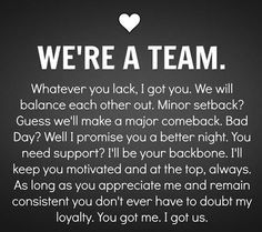 WE'RE A TEAM. Whatever you lack, I got you. We will balance each other out. Minor setback? Guess we'll make a major comeback. Bad Day? Well I promise you a better night. You need support? I'll  be your backboen. I'll keep you motivated and at the top, always. As long as you appreciate me and remain consistent you don't ever have to doubt my loyalty. You got me. I got us. Long Term Relationship Goals, Deep Relationship Quotes, Boyfriend Scrapbook, Quotes Distance, Secret Crush Quotes, Together Quotes, Relationship Goals Quotes, Gratitude Challenge, Goal Quotes