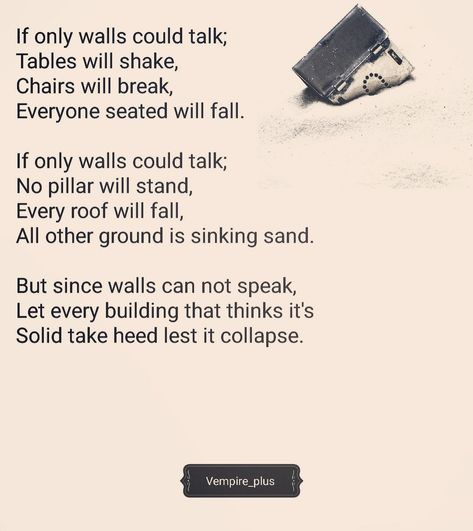 If only walls could talk; Tables will shake,  Chairs will break,  Everyone seated will fall.  If only walls could talk; No pillar will stand, Every roof will fall, All other ground is sinking sand.  But since walls can not speak, Let every building that thinks it's Solid take heed lest it collapse.           #Vempire_plus  #ifonlywallscouldtalk #words #poems  #vibes #inspirations If Walls Could Talk, Walls Could Talk, Positive Vibes, Roof, Things To Think About, Poetry, Straw, Let It Be, Building