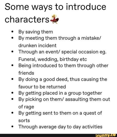 Some ways to introduce characters-iy By saving them By meeting them through a mistake/ drunken incident Through an event/ special occasion eg. Funeral, wedding, birthday etc Being introduced to them through other friends By doing a good deed, thus causing the favour to be returned By getting placed in a group together By picking on them/ assaulting them out of rage By getting sent to them on a quest of sorts Through average day to day activities - iFunny :) Menulis Novel, Writing Inspiration Tips, Writing Plot, Story Writing Prompts, Writing Dialogue Prompts, Writing Motivation, Writing Inspiration Prompts, Writing Characters, Book Writing Inspiration