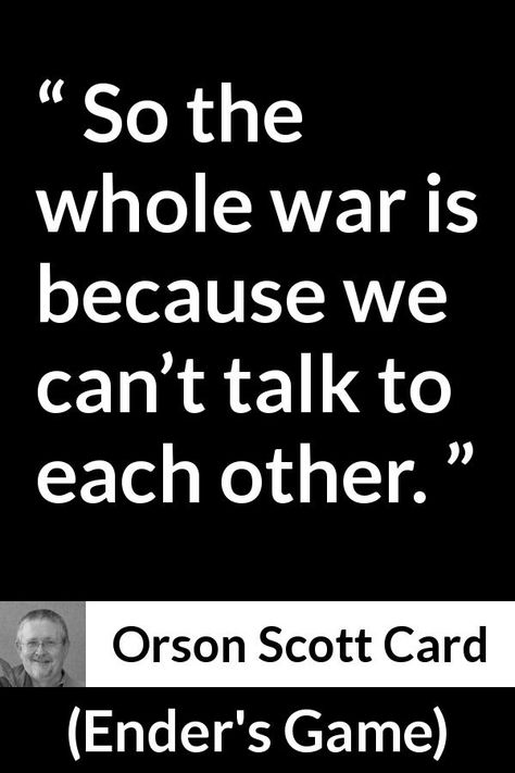 Orson Scott Card quote about communication from Ender's Game (1985) - So the whole war is because we can’t talk to each other. Enders Game Quotes, Enders Game Fanart, Short Mottos, Enders Game, Positive Quotes For Teens, Card Quotes, Ender's Game, Orson Scott Card, Positive Quotes For Work