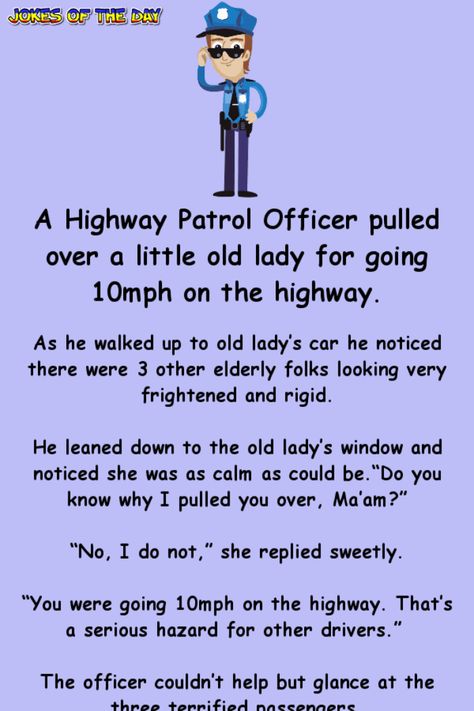 A Highway Patrol Officer pulled over a little old lady for going 10mph on the highway.   As he walked up to old lady’s car he noticed there were 3 other elderly folks looking very frightened and rigid.   He leaned down to the old lady’s window... Cop Jokes Police Officer Hilarious, Police Officer Quotes, Cop Jokes, Police Jokes, Sms Humor, Senior Humor, Police Humor, Clean Funny Jokes, Highway Patrol