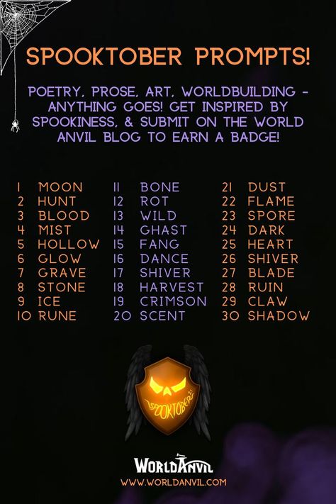 Spooktober prompts: poetry, prose, art worldbuilding: anything goes! Get inspired by spookiness and submit on the world anvil blog to ear a badge!

1 moon 2 hunt 3 blood 4 mist 5 hollow 6 glow 7 grave 8 stone 9 ice 10 rune 11 bone 12 rot 13 wild 14 ghast 15 fang 16 dance 17 shiver 18 harvest 19 crimson 20 scent 21 dust 22 flame 23 spore 24 dark 25 heart 26 shiver 27 blade 28 ruin 29 claw 30 shadow

Made by worldanvil for www.worldanvil.com, the ultimate worldbuilding platform, writing software. October Prompts, October Writing Prompts, Art Poems, October Writing, Halloween Writing Prompts, Prompts Writing, Halloween Writing, October Art, New Year Art