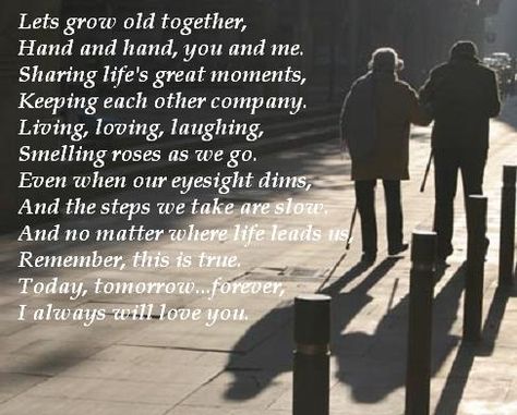 Lets grow old together,   Hand and hand, you and me.  Sharing life's great moments,   Keeping each other company.  Living, loving, laughing,   Smelling roses as we go.  Even when our eyesight dims,   And the steps we take are slow.  And no matter where life leads us,   Remember, this is true.  Today, tomorrow...forever,   I always will love you. Lets Grow Old Together Quotes, Growing Old Together Quotes, Together Love Quotes, Old Love Quotes, Inspirarional Quotes, Faithful Man, Fiance Quotes, I Love My Fiance, Quotes For Couples