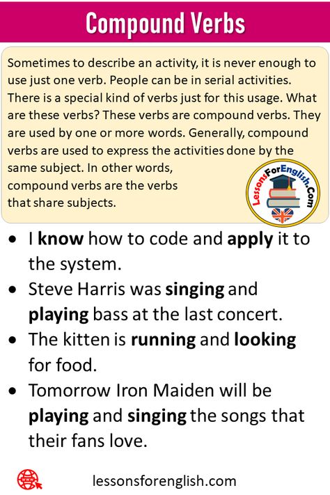 Compound Subject, Compound Verbs and Examples Compound Verbs Sometimes to describe an activity, it is never enough to use just one verb. People can be in serial activities. There is a special kind of verbs just for this usage. What are these verbs? These verbs are compound verbs. They are used by one or more words. Generally, compound verbs are used to express the activities done by the same subject. In other words, compound verbs are the verbs that share subjects. I know how to code and apply Compound Subject, Steve Harris, Compound Sentences, Helping Verbs, How To Code, Grammar For Kids, Subject And Predicate, Subject And Verb, English Verbs