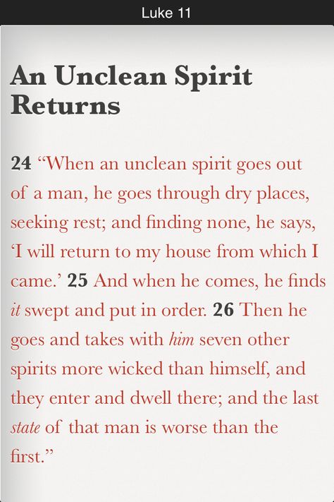 “When an unclean spirit goes out of a man, he goes through dry places, seeking rest; and finding none, he says, ‘I will return to my house from which I came.’ And when he comes, he finds it swept and put in order. Then he goes and takes with him seven other spirits more wicked than himself, and they enter and dwell there; and the last state of that man is worse than the first.” (Luke 11:24-26 NKJV) Unclean Spirits, Luke 11, Fast And Pray, Bible In A Year, Gospel Of Luke, Our Father In Heaven, Daily Bible Reading, Bible Plan, Zodiac Society