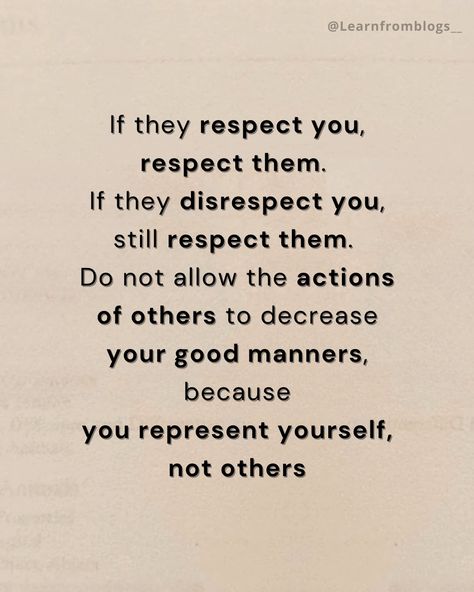 If they respect you, respect them. If they disrespect you, still respect them. Do not allow the actions of others to decrease your good manners, because you represent yourself, not others. #respectothers #RespectOtherPeople #giverespect #giverespectgetrespect #quotation #quotationsforlife #learnfromblogs Respect Those Who Respect You, Respect Aesthetic, Respect Others Quotes, Quotes On Respect, Quotes About Respect, Respect Lessons, Give Respect Take Respect, Respect Meaning, Respect Girls