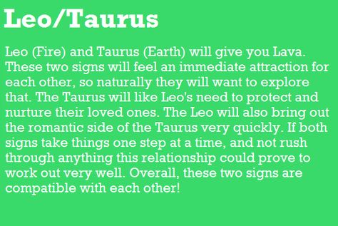 Leo (Fire) and Taurus (Earth) will give you Lava. These two signs will feel an immediate attraction for each other, so naturally they will want to explore that The Taurus will like Leo's need to protect and nurture their loved one& The Leo will also bring out the romantic side of the Taurus very quickly. If both signs take things one step at a time, and not rush through anything this relationship could prove to work out very well. Overall, these two signs are compatible with each other! Taurus | Taurus X Leo, Taurus Man Leo Woman, Leo Relationship, Taurus Compatibility, Leo Compatibility, About Leo, Leo And Taurus, Leo Star Sign, Leo Quotes