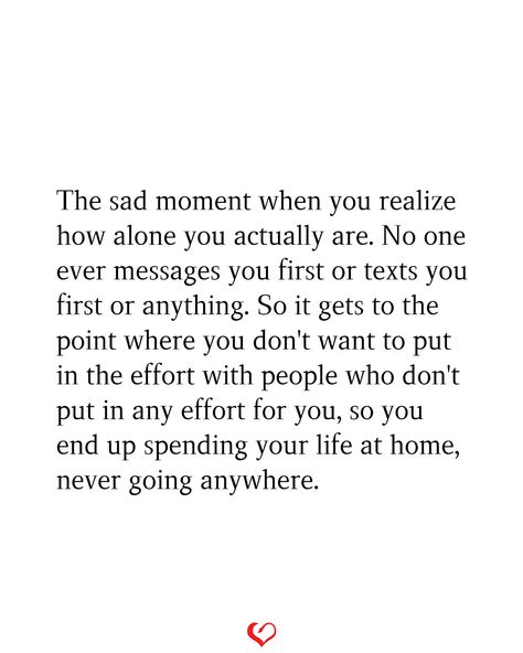 The sad moment when you realize how alone you actually are. No one ever messages you first or texts you first or anything. So it gets to the point where you don't want to put in the effort with people who don't put in any effort for you, so you end up spending your life at home, never going anywhere. Stop Messaging People First Quotes, No One's There For Me Quotes, Don’t Put Effort Quotes, When No One Asks How You Are Quotes, When No One Wants You Quotes, If You Don’t Put In Effort, No One Gets It Quotes, Uncared For Quotes Feelings, Nobody Does Anything For Me Quotes